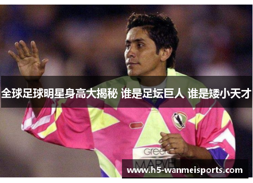 全球足球明星身高大揭秘 谁是足坛巨人 谁是矮小天才
