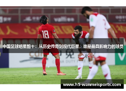 中国足球明星前十：从历史传奇到现代巨星，谁是最具影响力的球员