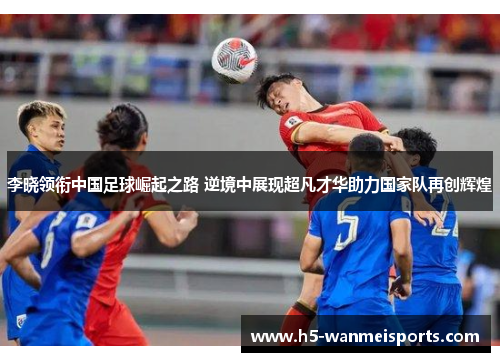 李晓领衔中国足球崛起之路 逆境中展现超凡才华助力国家队再创辉煌