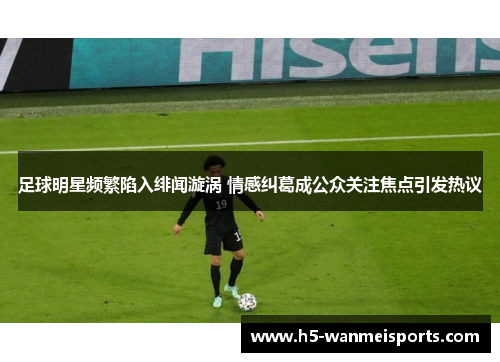 足球明星频繁陷入绯闻漩涡 情感纠葛成公众关注焦点引发热议