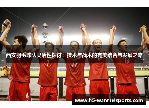 西安羽毛球队灵活性探讨：技术与战术的完美结合与发展之路