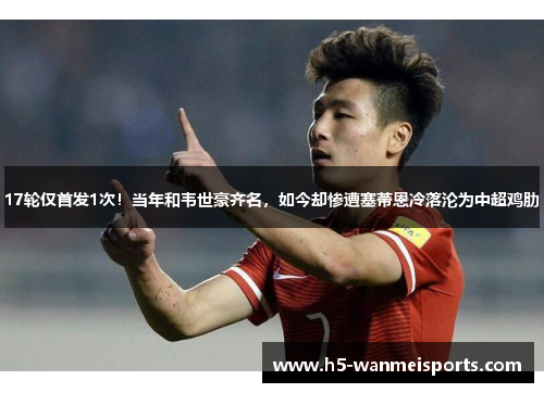 17轮仅首发1次！当年和韦世豪齐名，如今却惨遭塞蒂恩冷落沦为中超鸡肋